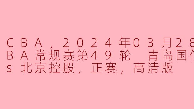CBA，2024年03月28日 CBA常规赛第49轮 青岛国信水产vs北京控股，正赛，高清版